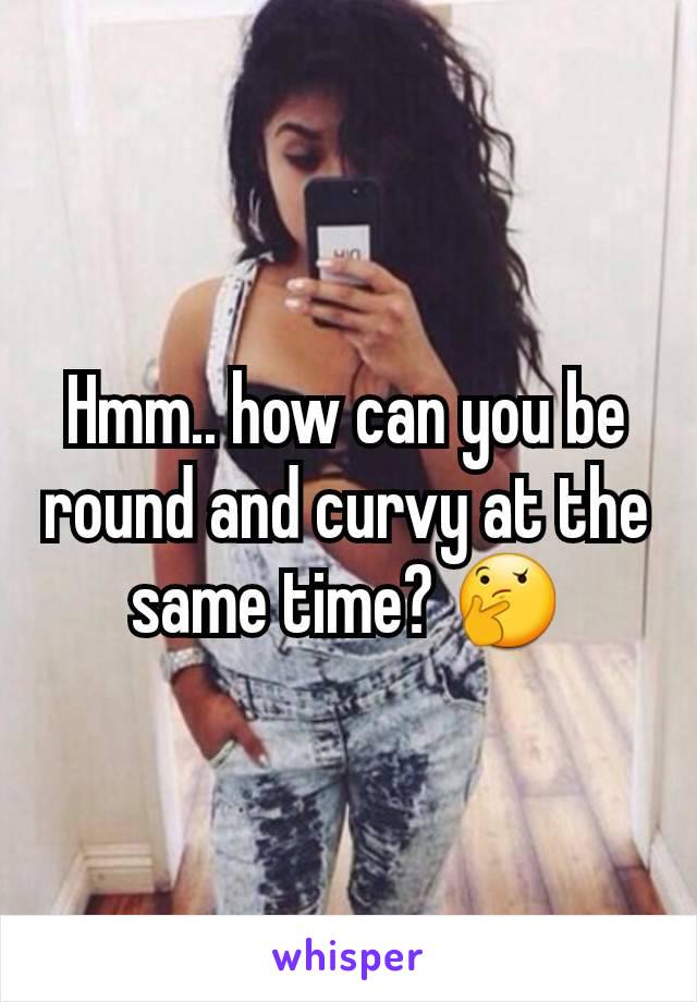 Hmm.. how can you be round and curvy at the same time? 🤔