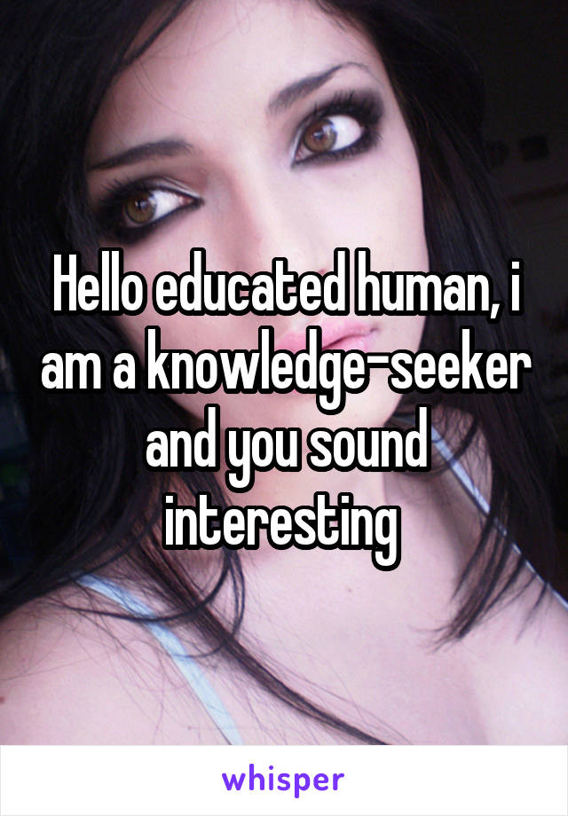 Hello educated human, i am a knowledge-seeker and you sound interesting 