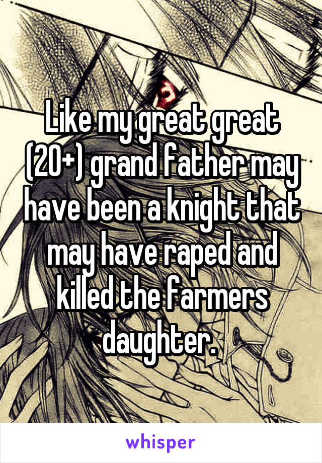Like my great great (20+) grand father may have been a knight that may have raped and killed the farmers daughter. 