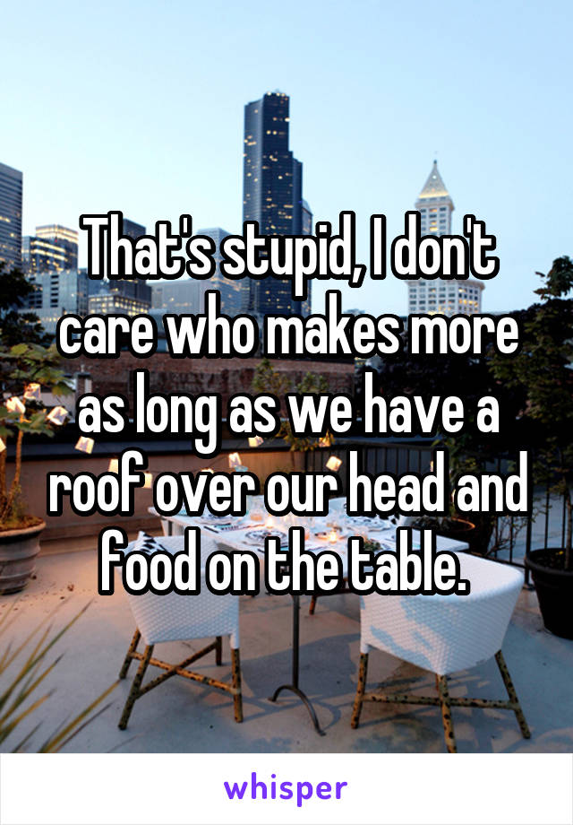 That's stupid, I don't care who makes more as long as we have a roof over our head and food on the table. 