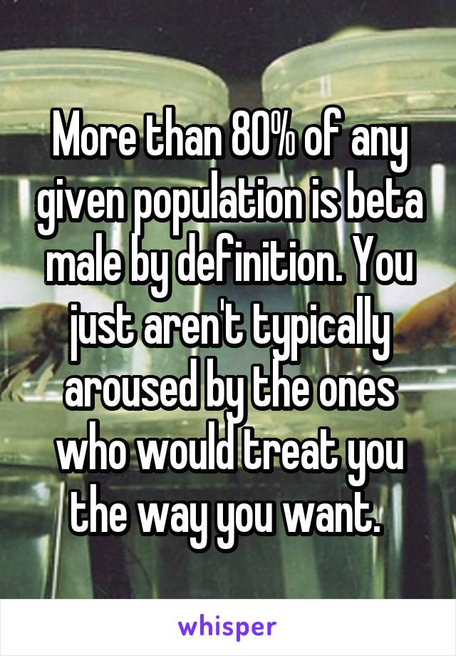 More than 80% of any given population is beta male by definition. You just aren't typically aroused by the ones who would treat you the way you want. 