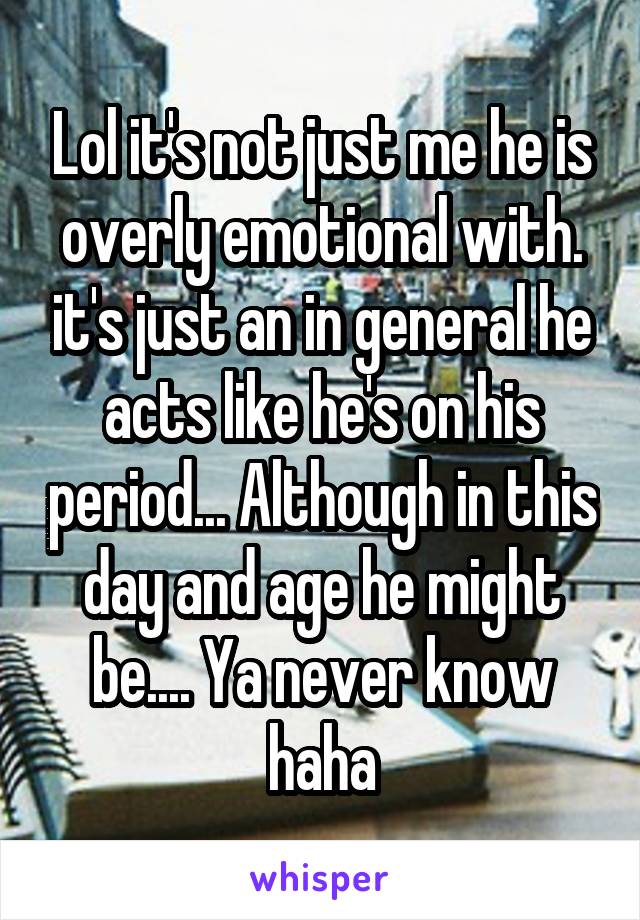 Lol it's not just me he is overly emotional with. it's just an in general he acts like he's on his period... Although in this day and age he might be.... Ya never know haha