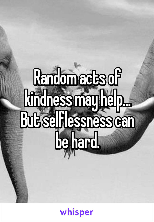 Random acts of kindness may help...
But selflessness can be hard.