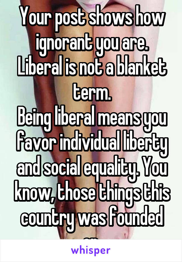 Your post shows how ignorant you are. Liberal is not a blanket term.
Being liberal means you favor individual liberty and social equality. You know, those things this country was founded on.