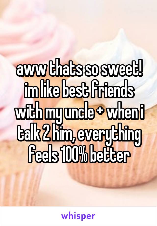 aww thats so sweet! im like best friends with my uncle + when i talk 2 him, everything feels 100% better