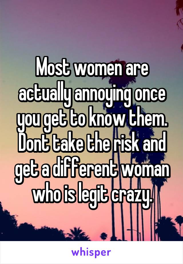 Most women are actually annoying once you get to know them.
Dont take the risk and get a different woman who is legit crazy.