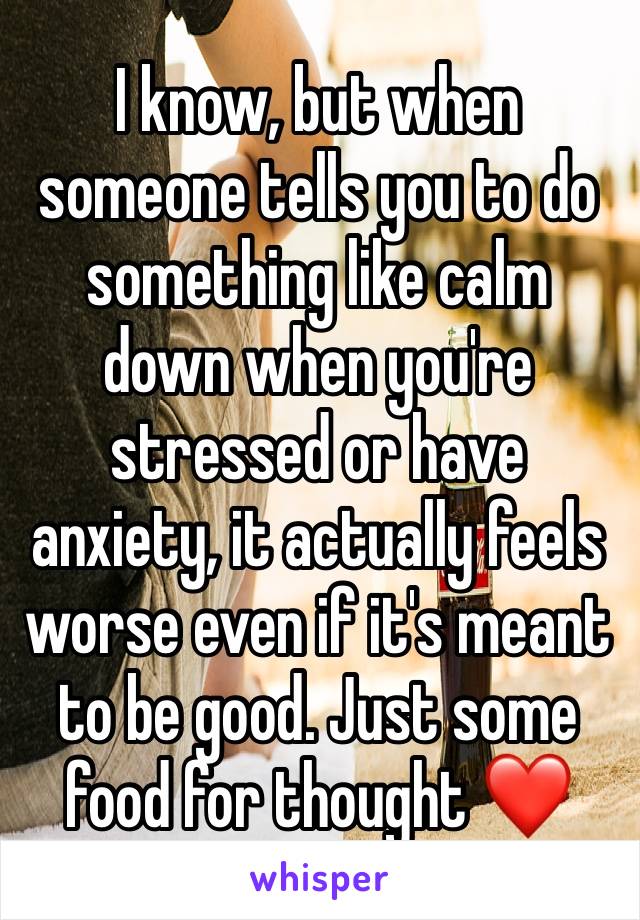 I know, but when someone tells you to do something like calm down when you're stressed or have anxiety, it actually feels worse even if it's meant to be good. Just some food for thought ❤️