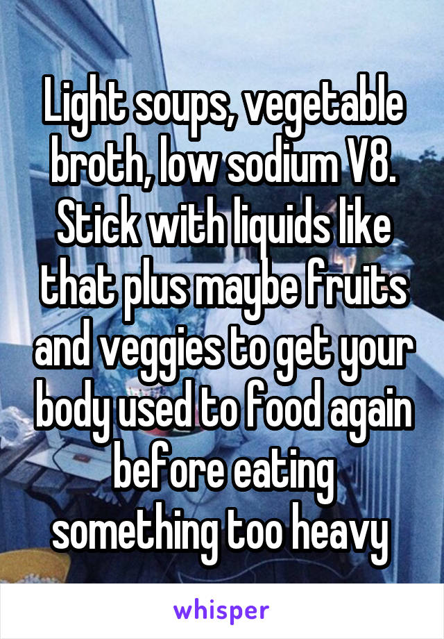 Light soups, vegetable broth, low sodium V8. Stick with liquids like that plus maybe fruits and veggies to get your body used to food again before eating something too heavy 