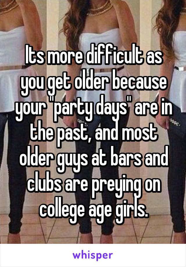 Its more difficult as you get older because your "party days" are in the past, and most older guys at bars and clubs are preying on college age girls.