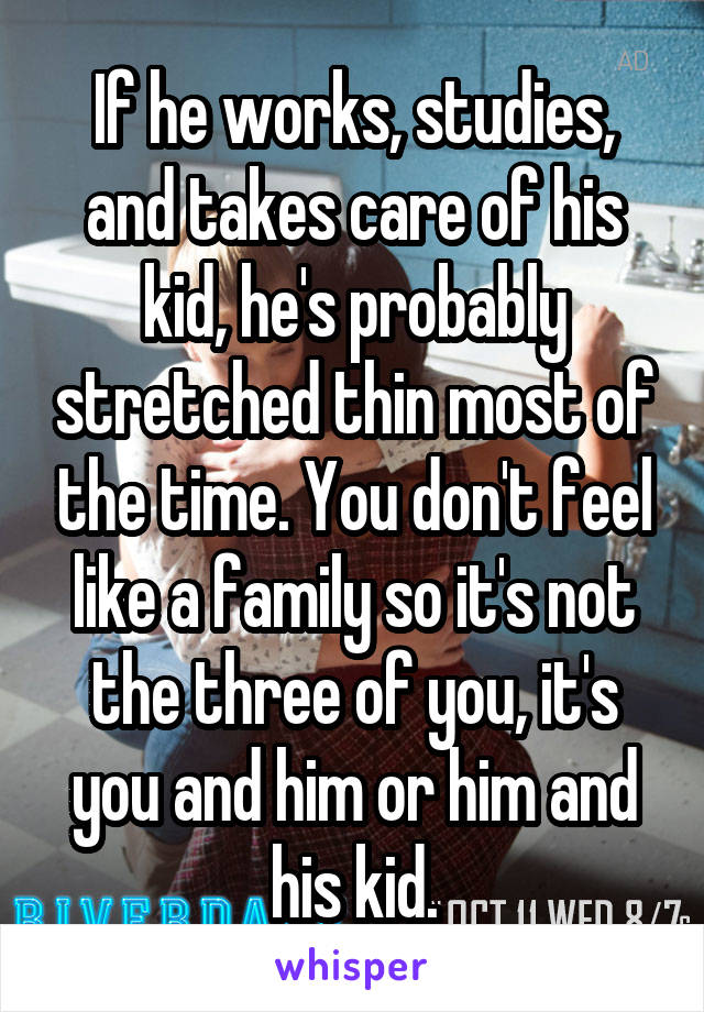 If he works, studies, and takes care of his kid, he's probably stretched thin most of the time. You don't feel like a family so it's not the three of you, it's you and him or him and his kid.