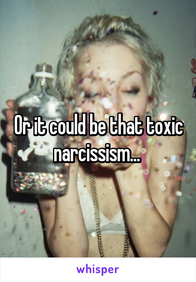 Or it could be that toxic narcissism... 