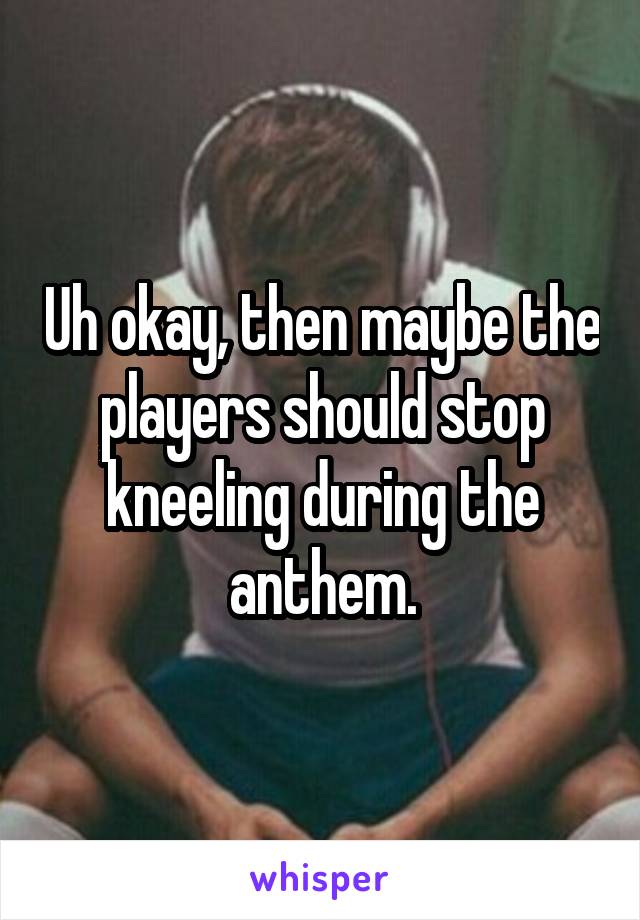 Uh okay, then maybe the players should stop kneeling during the anthem.