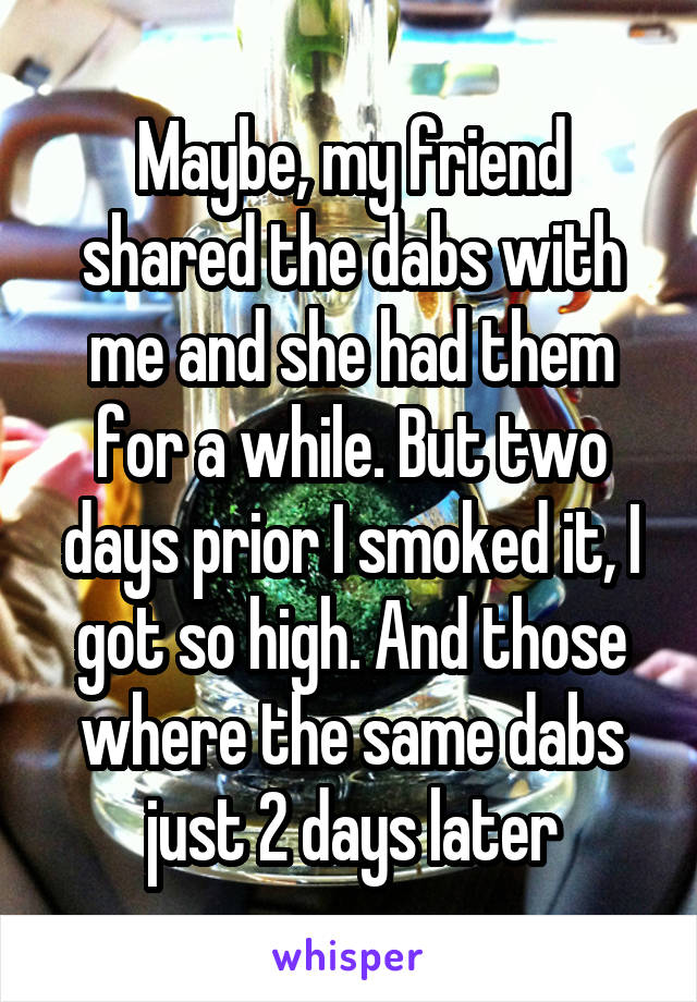 Maybe, my friend shared the dabs with me and she had them for a while. But two days prior I smoked it, I got so high. And those where the same dabs just 2 days later