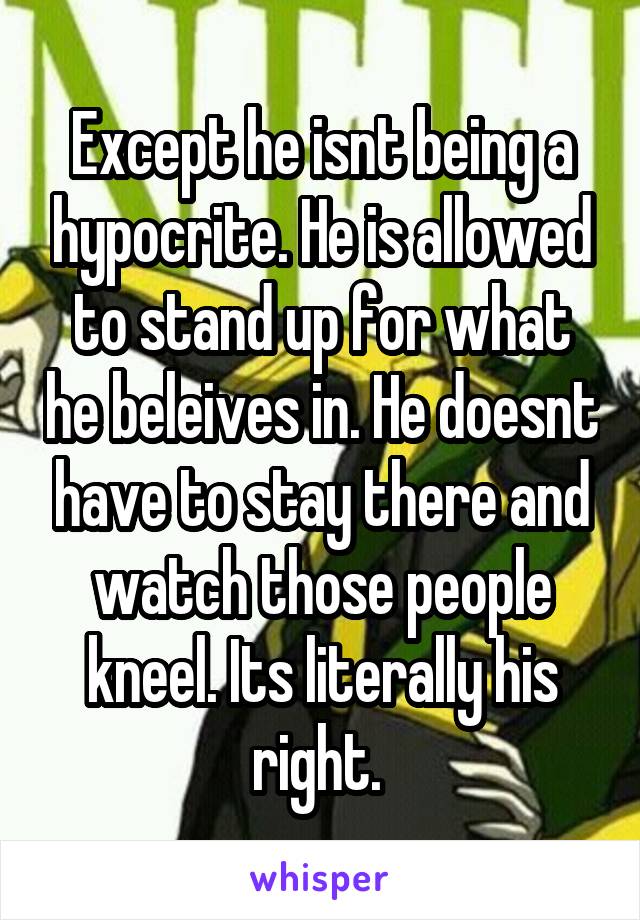 Except he isnt being a hypocrite. He is allowed to stand up for what he beleives in. He doesnt have to stay there and watch those people kneel. Its literally his right. 