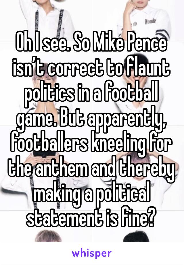 Oh I see. So Mike Pence isn’t correct to flaunt politics in a football game. But apparently, footballers kneeling for the anthem and thereby making a political statement is fine?  