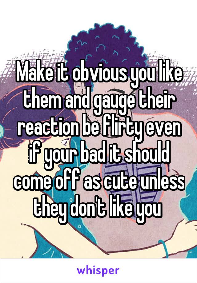 Make it obvious you like them and gauge their reaction be flirty even if your bad it should come off as cute unless they don't like you 
