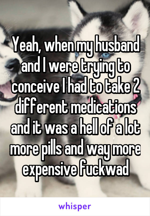 Yeah, when my husband and I were trying to conceive I had to take 2 different medications and it was a hell of a lot more pills and way more expensive fuckwad