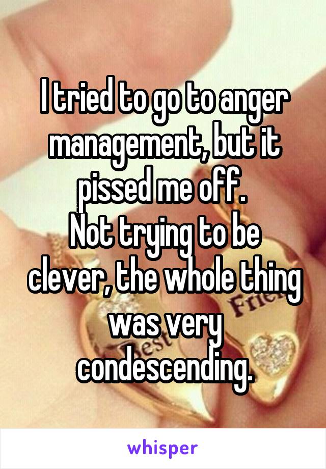 I tried to go to anger management, but it pissed me off. 
Not trying to be clever, the whole thing was very condescending.