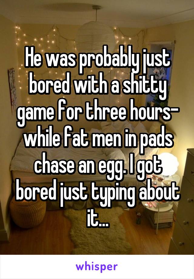 He was probably just bored with a shitty game for three hours- while fat men in pads chase an egg. I got bored just typing about it...