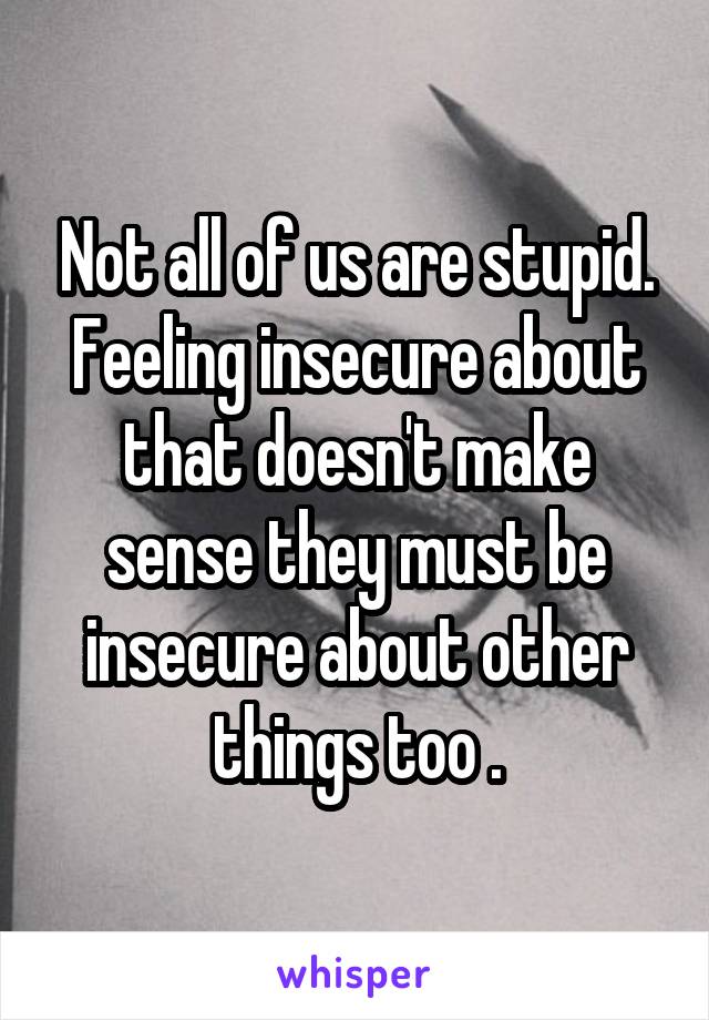 Not all of us are stupid. Feeling insecure about that doesn't make sense they must be insecure about other things too .