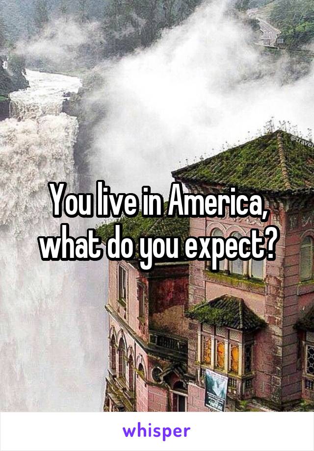 You live in America, what do you expect?