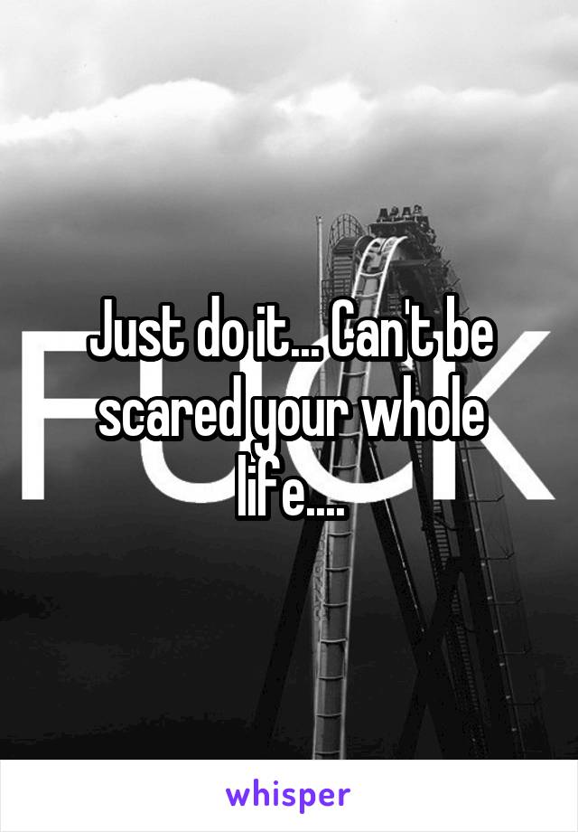 Just do it... Can't be scared your whole life....