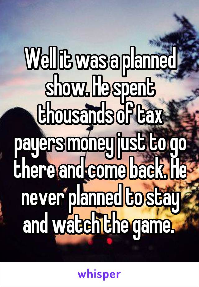 Well it was a planned show. He spent thousands of tax payers money just to go there and come back. He never planned to stay and watch the game. 