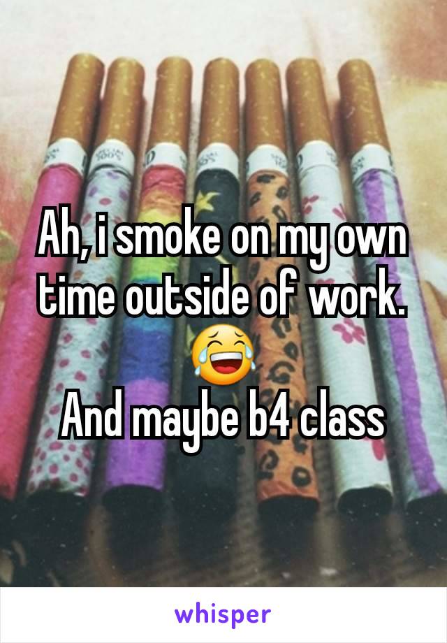 Ah, i smoke on my own time outside of work. 😂
And maybe b4 class