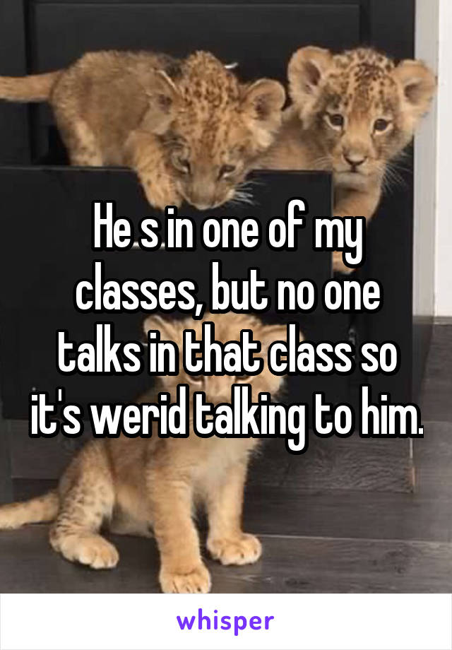 He s in one of my classes, but no one talks in that class so it's werid talking to him.