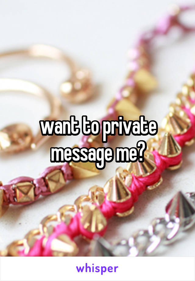 want to private message me?