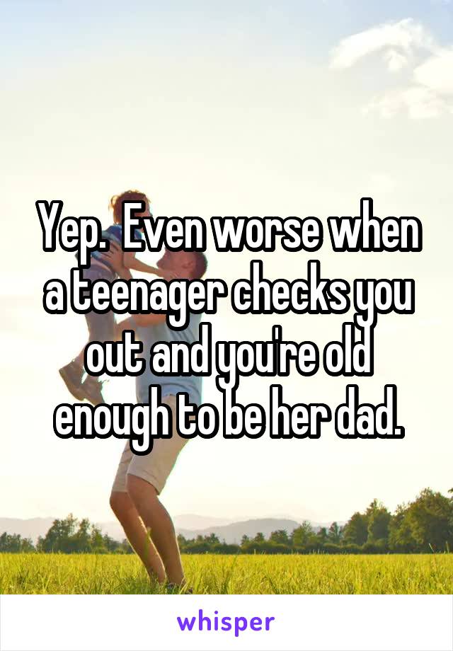 Yep.  Even worse when a teenager checks you out and you're old enough to be her dad.