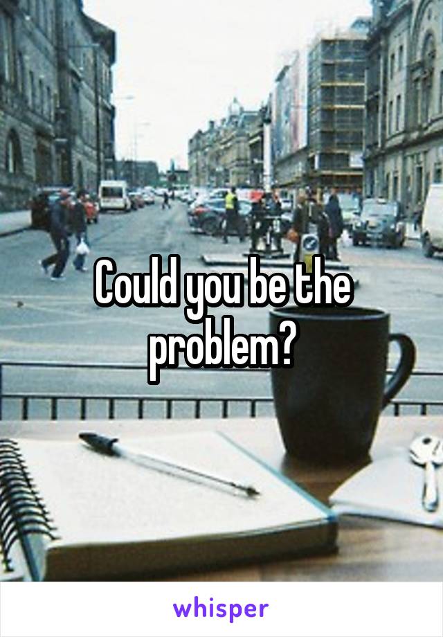 Could you be the problem?
