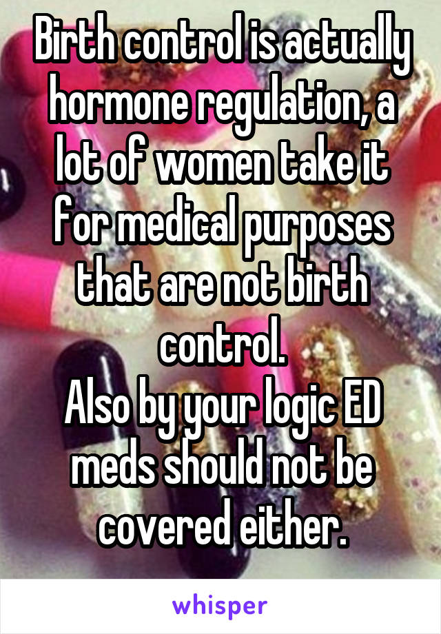 Birth control is actually hormone regulation, a lot of women take it for medical purposes that are not birth control.
Also by your logic ED meds should not be covered either.
