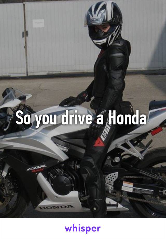 So you drive a Honda 