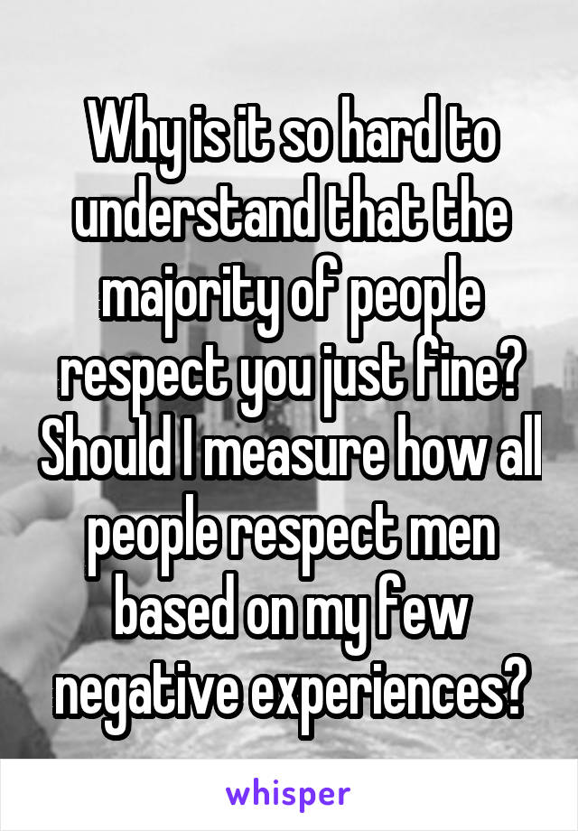 Why is it so hard to understand that the majority of people respect you just fine? Should I measure how all people respect men based on my few negative experiences?