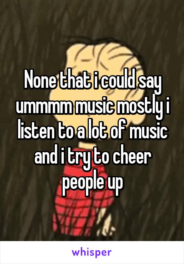 None that i could say ummmm music mostly i listen to a lot of music and i try to cheer people up
