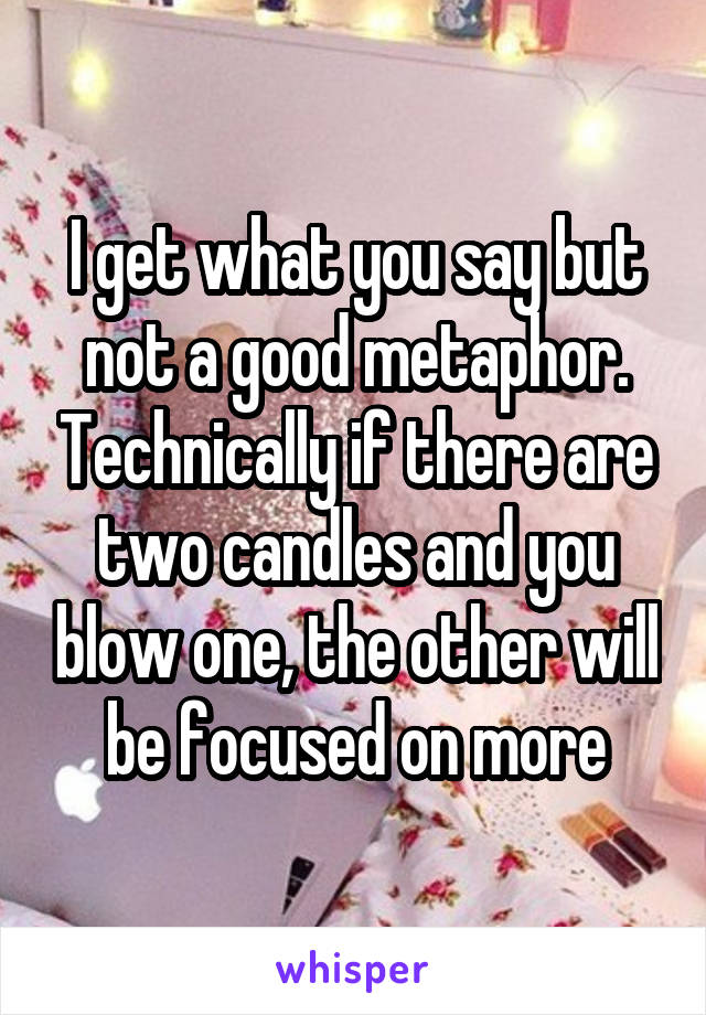 I get what you say but not a good metaphor. Technically if there are two candles and you blow one, the other will be focused on more