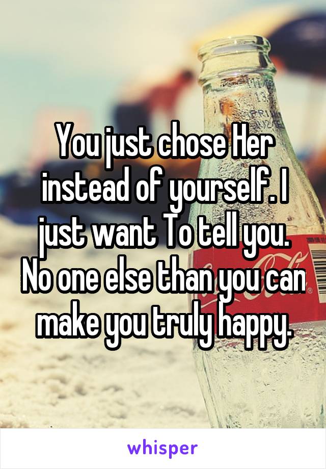 You just chose Her instead of yourself. I just want To tell you. No one else than you can make you truly happy.
