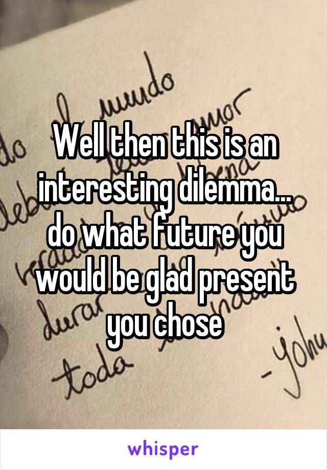Well then this is an interesting dilemma... do what future you would be glad present you chose