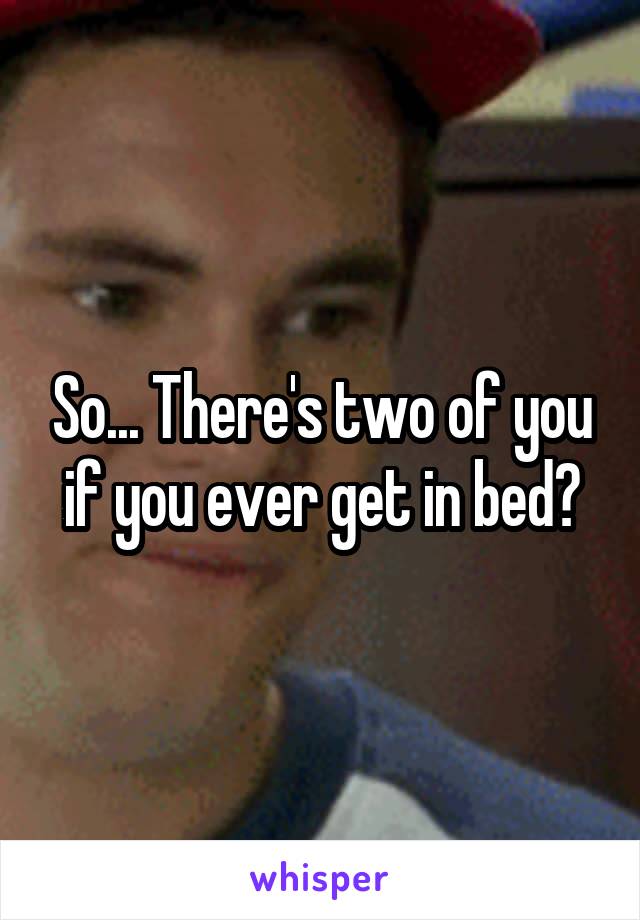 So... There's two of you if you ever get in bed?