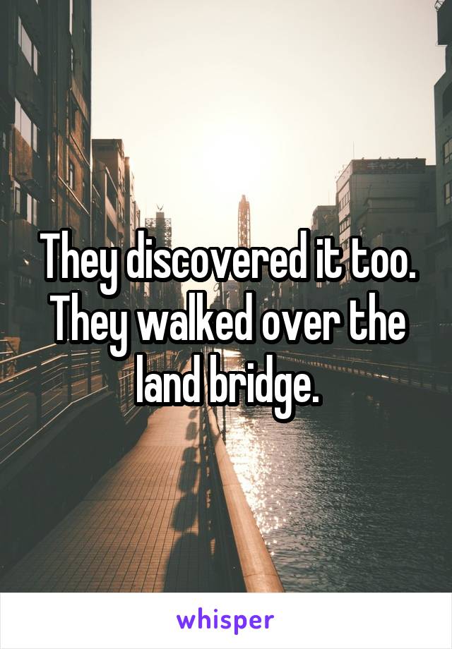 They discovered it too.
They walked over the land bridge.