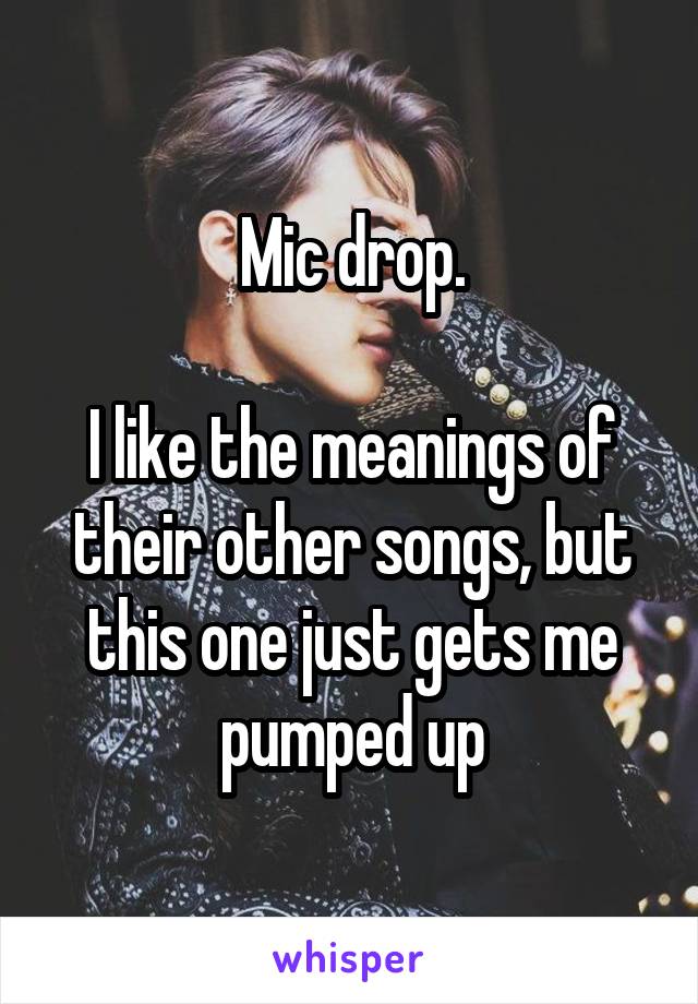 Mic drop.

I like the meanings of their other songs, but this one just gets me pumped up