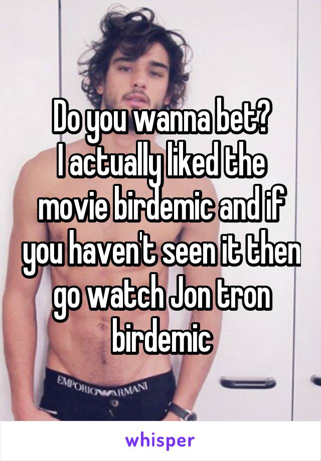 Do you wanna bet?
I actually liked the movie birdemic and if you haven't seen it then go watch Jon tron birdemic