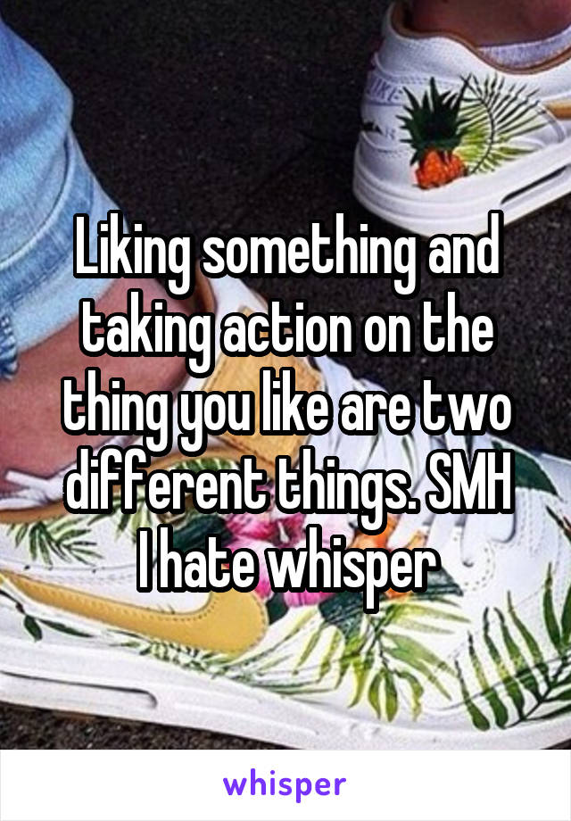 Liking something and taking action on the thing you like are two different things. SMH
I hate whisper