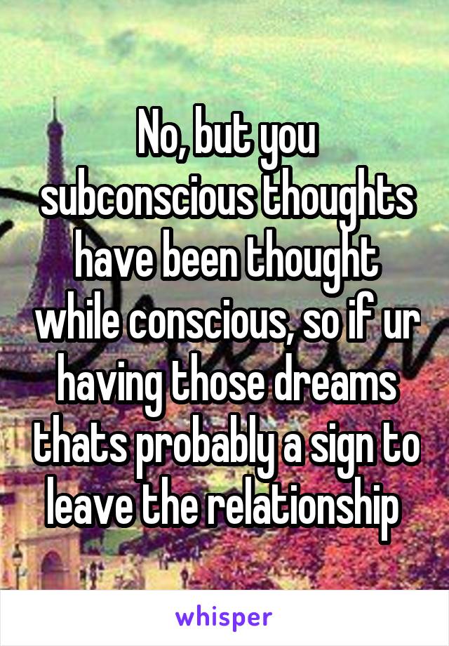 No, but you subconscious thoughts have been thought while conscious, so if ur having those dreams thats probably a sign to leave the relationship 
