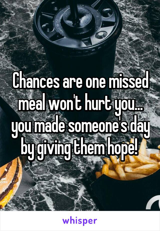 Chances are one missed meal won't hurt you... you made someone's day by giving them hope! 