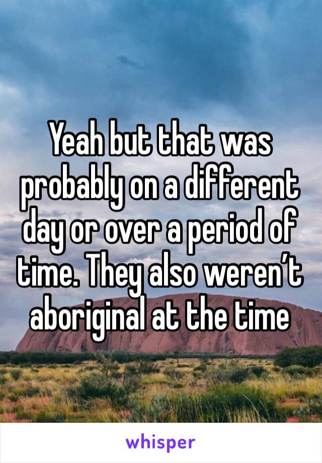Yeah but that was probably on a different day or over a period of time. They also weren’t aboriginal at the time 