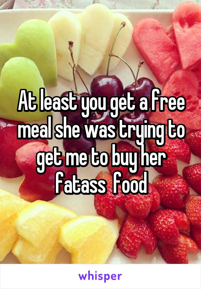 At least you get a free meal she was trying to get me to buy her fatass  food