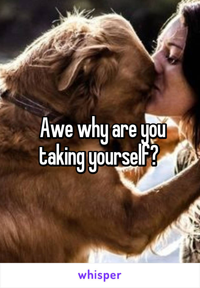  Awe why are you taking yourself? 