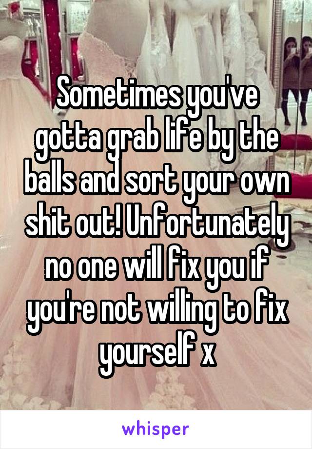 Sometimes you've gotta grab life by the balls and sort your own shit out! Unfortunately no one will fix you if you're not willing to fix yourself x